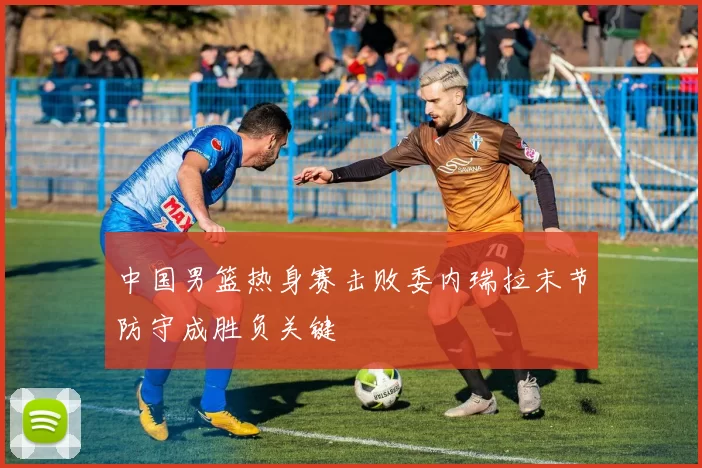 中国男篮热身赛击败委内瑞拉末节防守成胜负关键