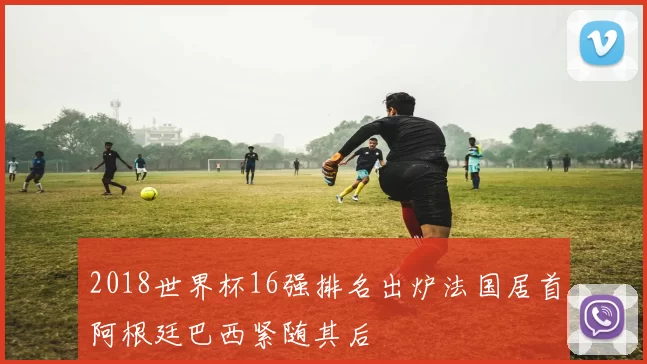 2018世界杯16强排名出炉法国居首阿根廷巴西紧随其后