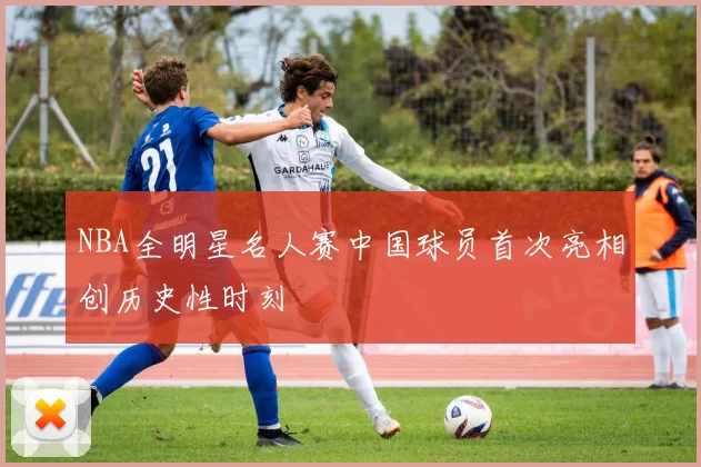 NBA全明星名人赛中国球员首次亮相创历史性时刻