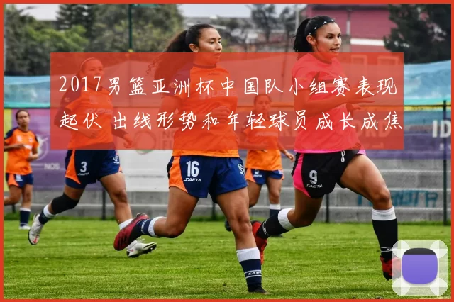 2017男篮亚洲杯中国队小组赛表现起伏 出线形势和年轻球员成长成焦点